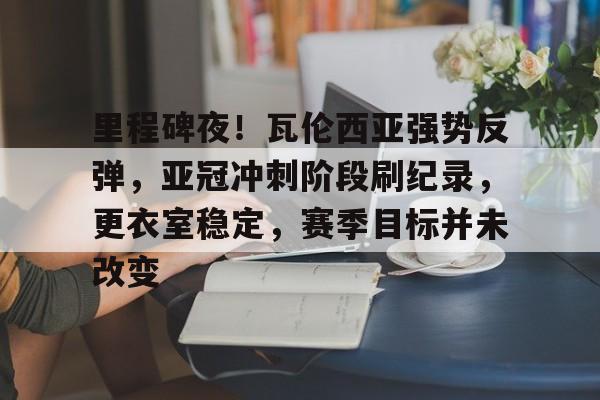 FB体育链接-里程碑夜！瓦伦西亚强势反弹，亚冠冲刺阶段刷纪录，更衣室稳定，赛季目标并未改变的简单介绍